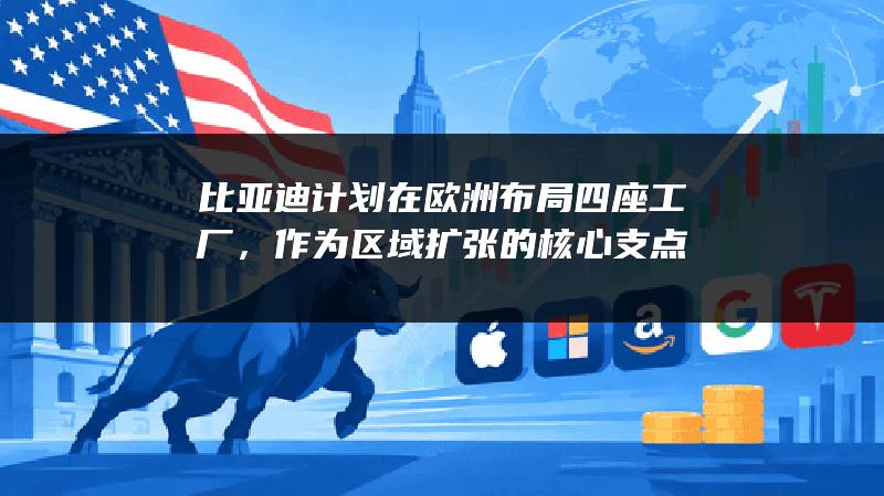 比亚迪计划在欧洲布局四座工厂，作为区域扩张的核心支点