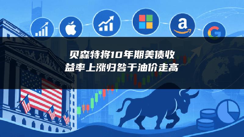 贝森特将10年期美债收益率上涨归咎于油价走高