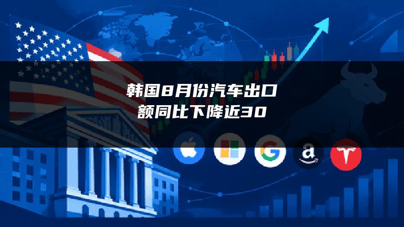 韩国8月份汽车出口额同比下降近30%